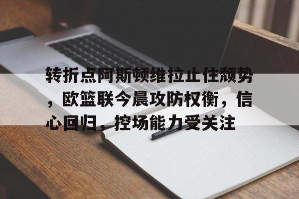 开云下载-转折点阿斯顿维拉止住颓势，欧篮联今晨攻防权衡，信心回归，控场能力受关注的简单介绍